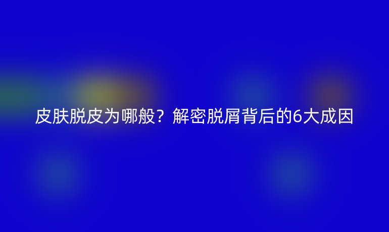 皮肤脱皮为哪般？解密脱屑背后的6大成因