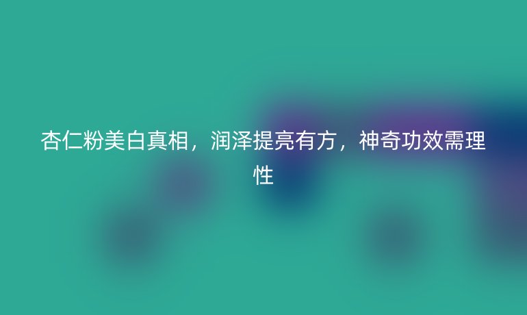 杏仁粉美白真相，润泽提亮有方，神奇功效需理性
