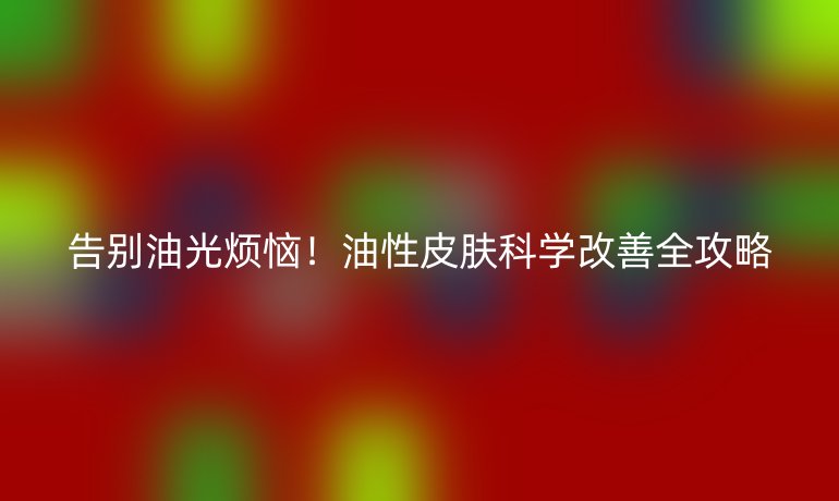 告别油光烦恼！油性皮肤科学改善全攻略