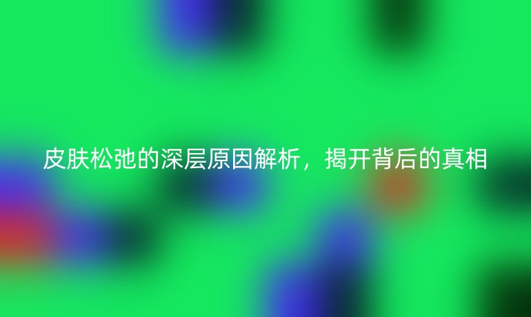 皮肤松弛的深层原因解析，揭开背后的真相
