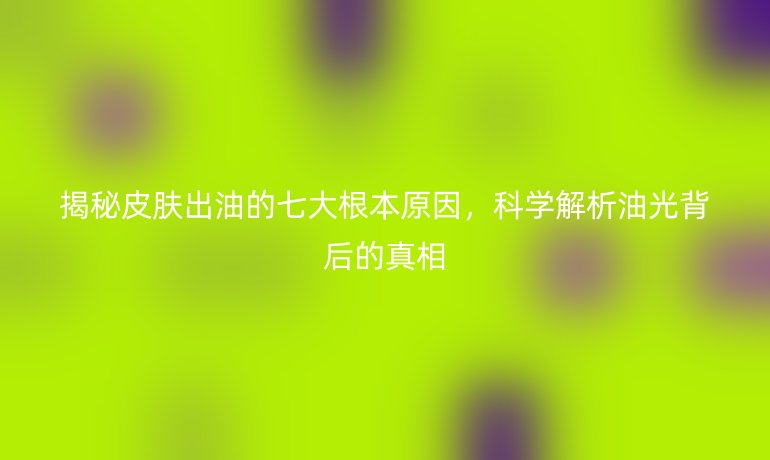 揭秘皮肤出油的七大根本原因，科学解析油光背后的真相