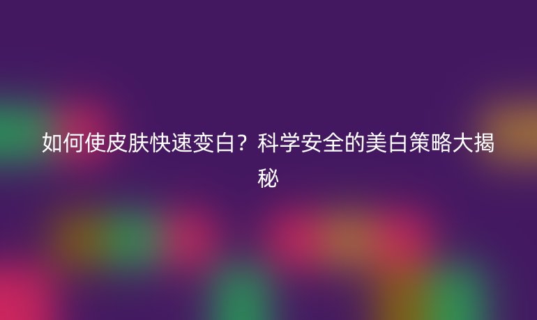 如何使皮肤快速变白？科学安全的美白策略大揭秘