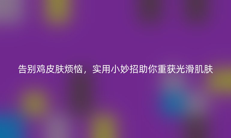 告别鸡皮肤烦恼，实用小妙招助你重获光滑肌肤