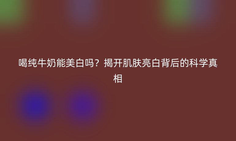 喝纯牛奶能美白吗?揭开肌肤亮白背后的科学真相