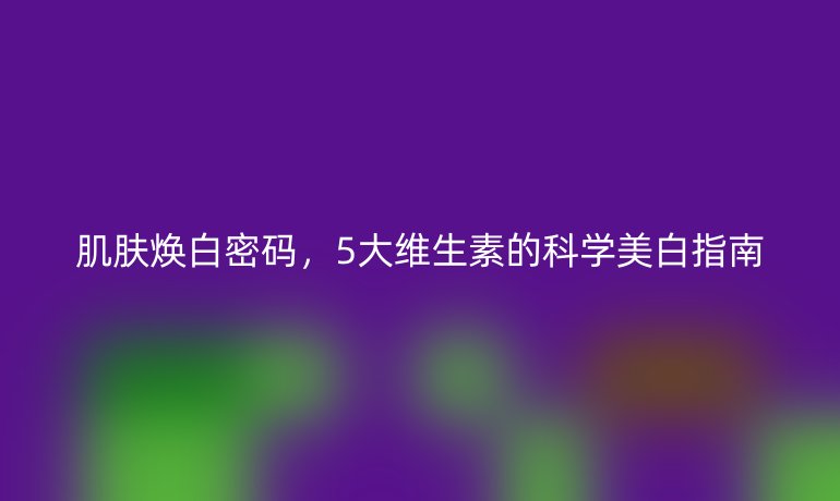 肌肤焕白密码，5大维生素的科学美白指南