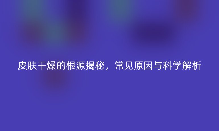皮肤干燥的根源揭秘，常见原因与科学解析