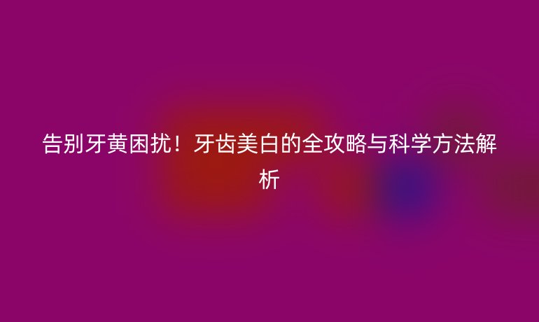 告别牙黄困扰！牙齿美白的全攻略与科学方法解析