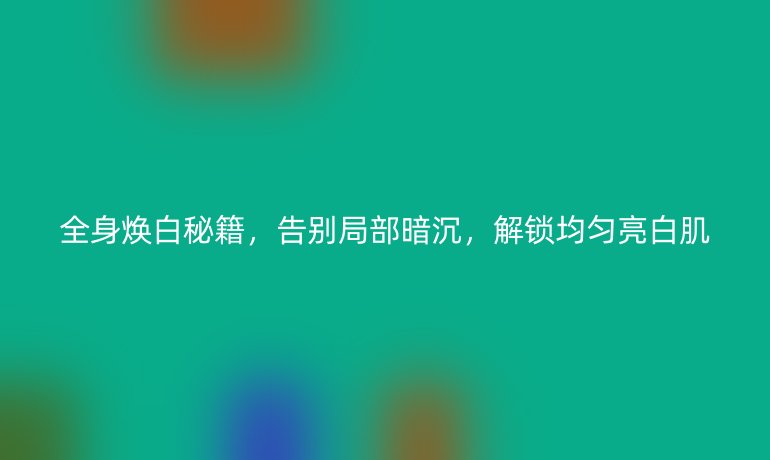 全身焕白秘籍，告别局部暗沉，解锁均匀亮白肌