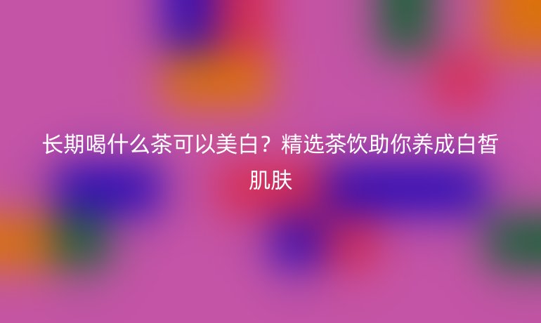 长期喝什么茶可以美白？精选茶饮助你养成白皙肌肤