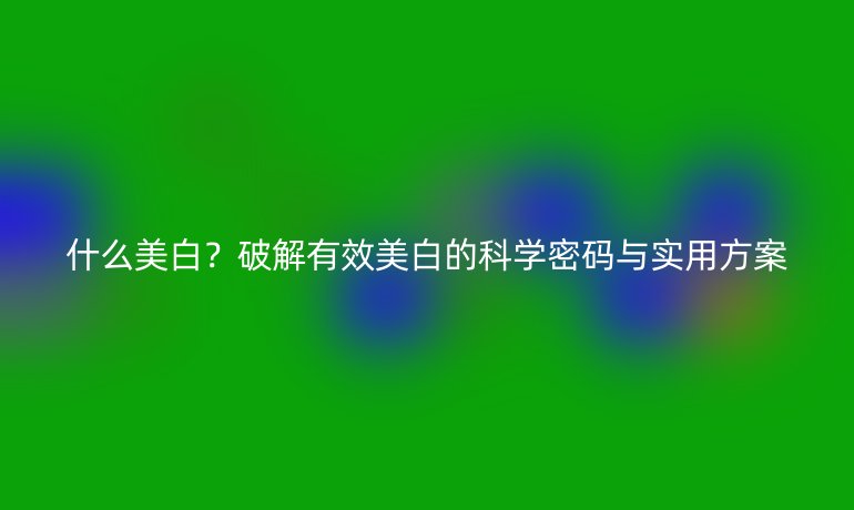 什么美白？破解有效美白的科学密码与实用方案