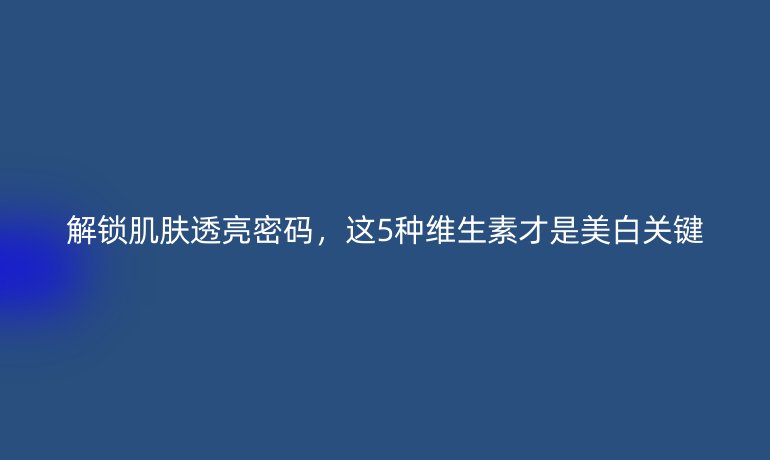 解锁肌肤透亮密码，这5种维生素才是美白关键