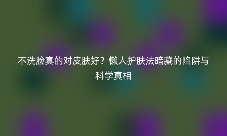 不洗脸真的对皮肤好？懒人护肤法暗藏的陷阱与科学真相