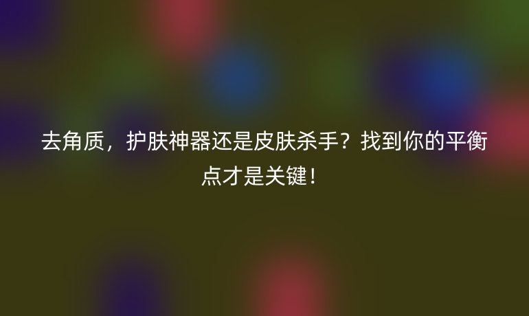 去角质，护肤神器还是皮肤杀手？找到你的平衡点才是关键！