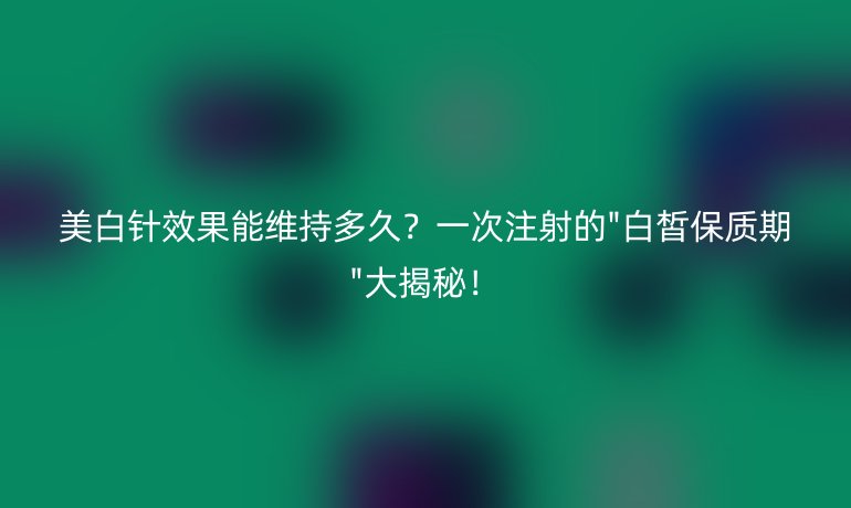 美白针效果能维持多久？一次注射的