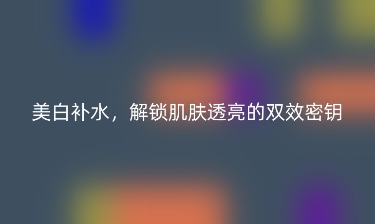 美白补水，解锁肌肤透亮的双效密钥