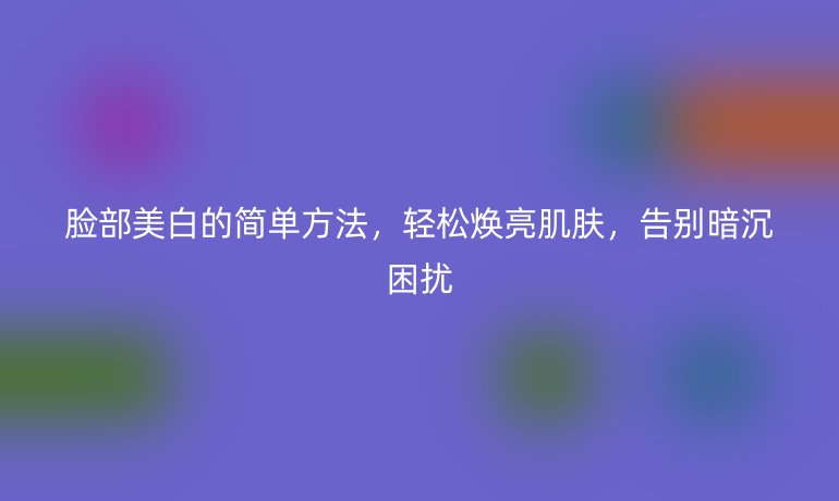 脸部美白的简单方法，轻松焕亮肌肤，告别暗沉困扰