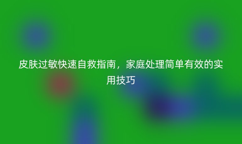 皮肤过敏快速自救指南，家庭处理简单有效的实用技巧