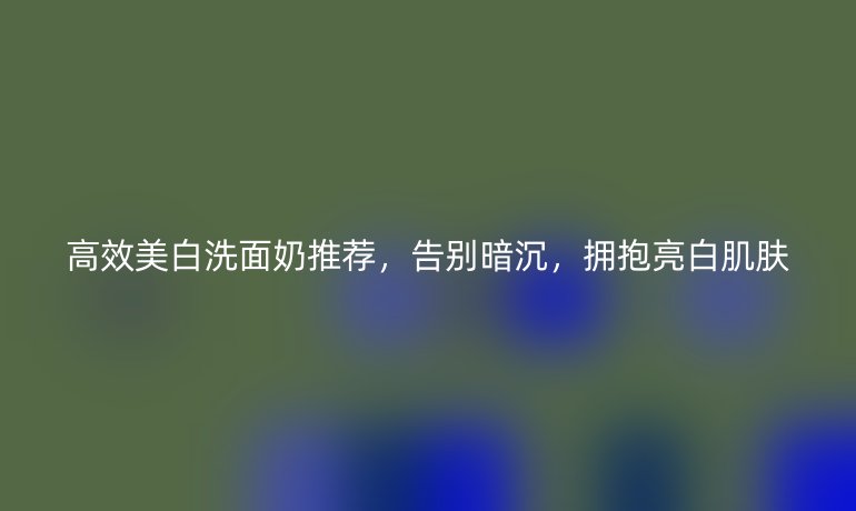 高效美白洗面奶推荐，告别暗沉，拥抱亮白肌肤