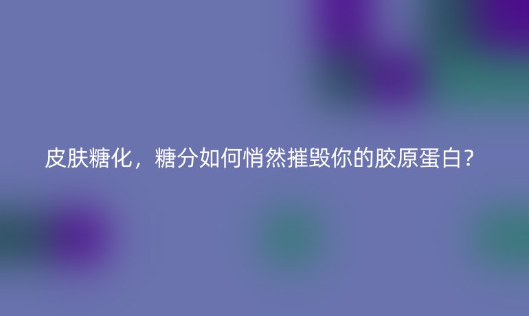 皮肤糖化，糖分如何悄然摧毁你的胶原蛋白？