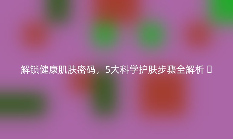 解锁健康肌肤密码，5大科学护肤步骤全解析 🌟