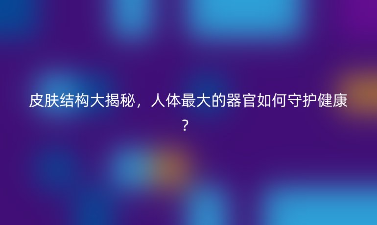 皮肤结构大揭秘,人体最大的器官如何守护健康?