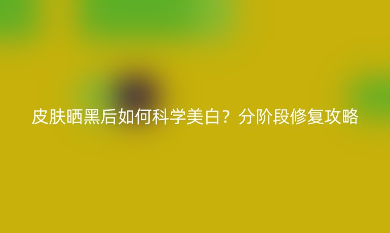 皮肤晒黑后如何科学美白？分阶段修复攻略