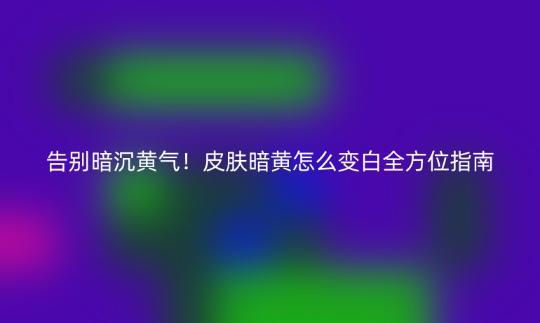 告别暗沉黄气！皮肤暗黄怎么变白全方位指南