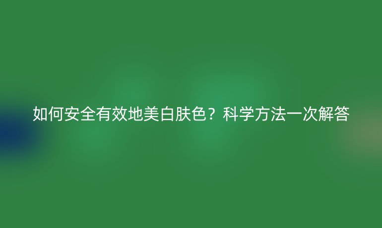 如何安全有效地美白肤色？科学方法一次解答