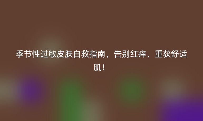 季节性过敏皮肤自救指南，告别红痒，重获舒适肌！