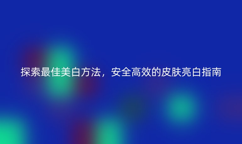 探索最佳美白方法，安全高效的皮肤亮白指南