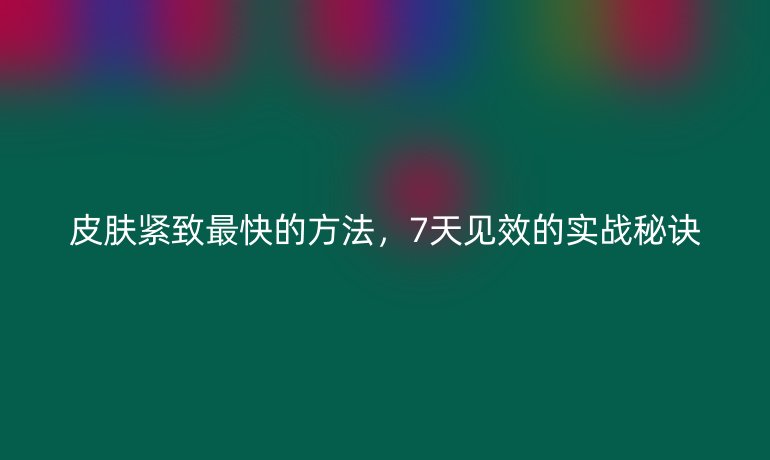 皮肤紧致最快的方法，7天见效的实战秘诀