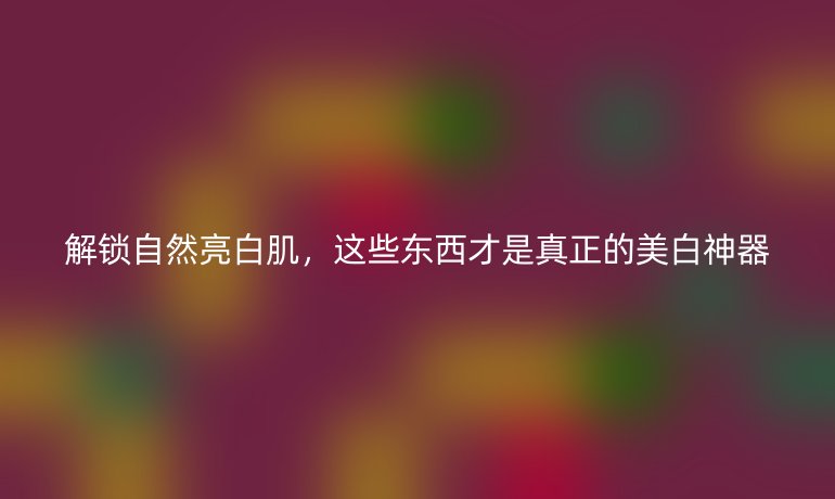 解锁自然亮白肌，这些东西才是真正的美白神器