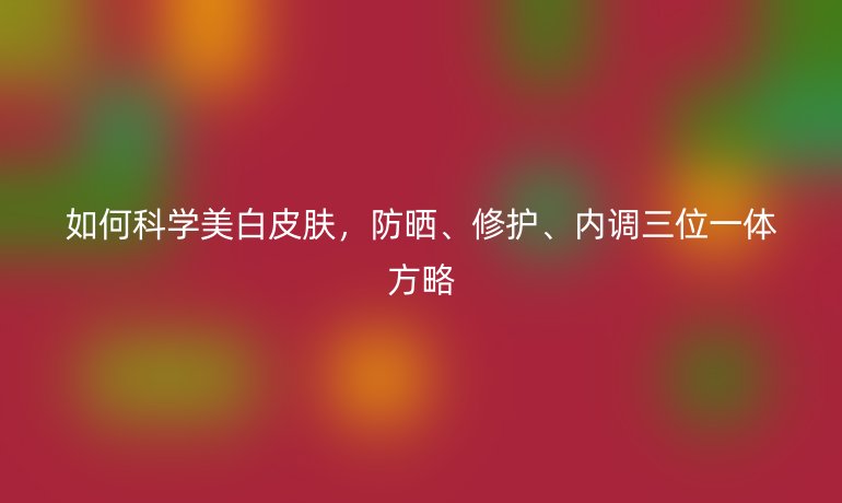 如何科学美白皮肤，防晒、修护、内调三位一体方略