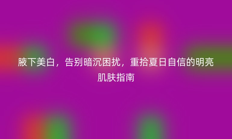 腋下美白，告别暗沉困扰，重拾夏日自信的明亮肌肤指南