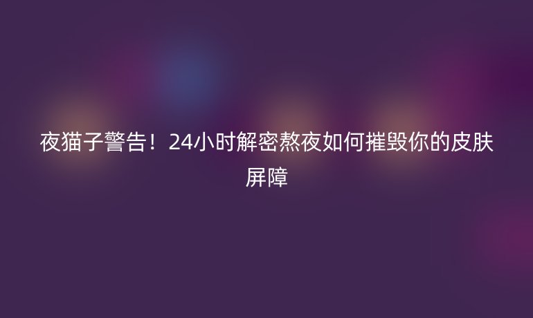 夜猫子警告！24小时解密熬夜如何摧毁你的皮肤屏障
