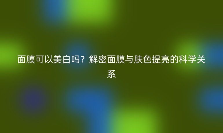 面膜可以美白吗?解密面膜与肤色提亮的科学关系