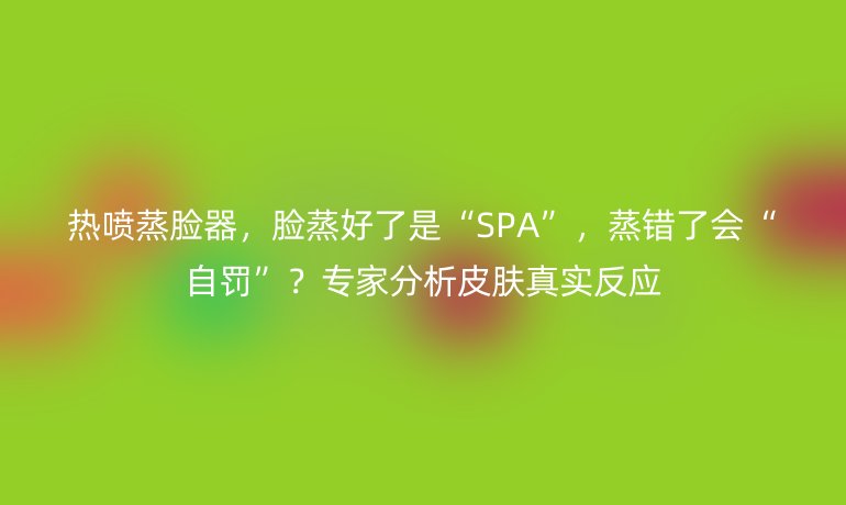 热喷蒸脸器，脸蒸好了是“SPA”，蒸错了会“自罚”？专家分析皮肤真实反应