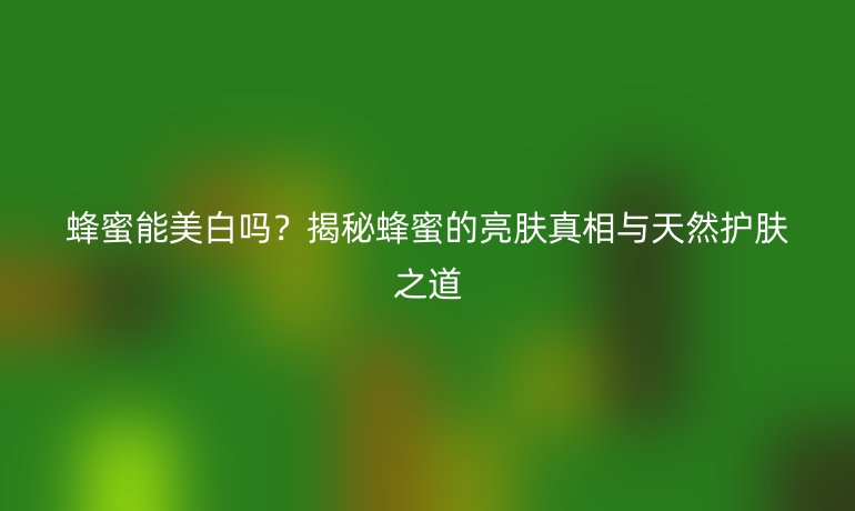蜂蜜能美白吗？揭秘蜂蜜的亮肤真相与天然护肤之道