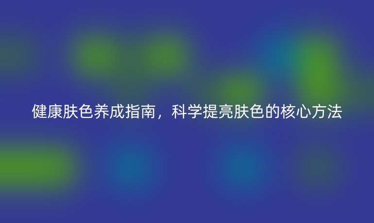 健康肤色养成指南，科学提亮肤色的核心方法
