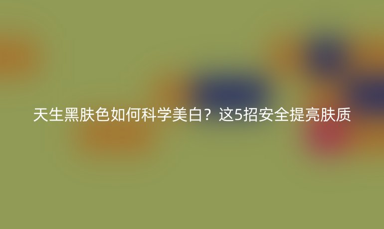 天生黑肤色如何科学美白？这5招安全提亮肤质