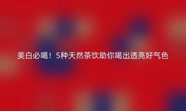 美白必喝！5种天然茶饮助你喝出透亮好气色