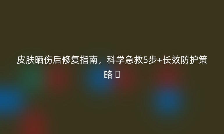 皮肤晒伤后修复指南，科学急救5步+长效防护策略 🌞