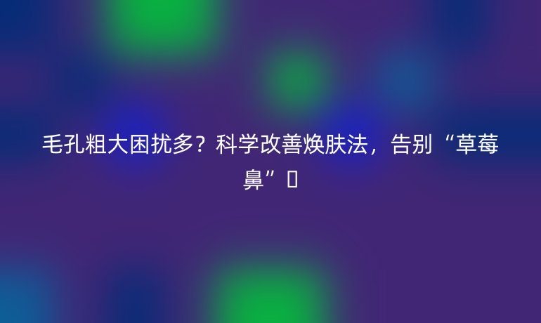 毛孔粗大困扰多？科学改善焕肤法，告别“草莓鼻”🍓