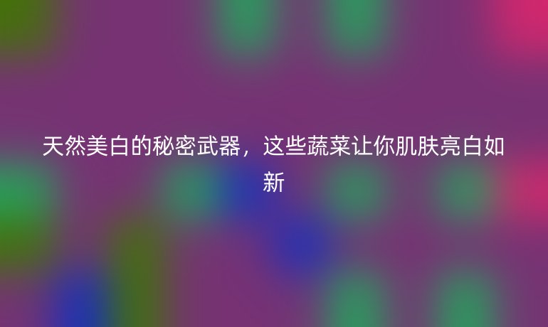 天然美白的秘密武器，这些蔬菜让你肌肤亮白如新