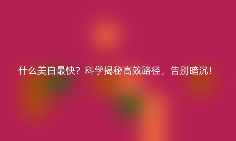 什么美白最快？科学揭秘高效路径，告别暗沉！