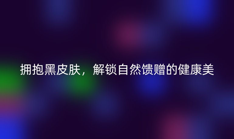 拥抱黑皮肤，解锁自然馈赠的健康美