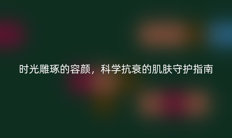 时光雕琢的容颜，科学抗衰的肌肤守护指南