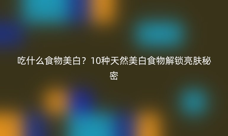 吃什么食物美白？10种天然美白食物解锁亮肤秘密