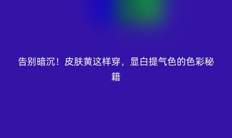 告别暗沉！皮肤黄这样穿，显白提气色的色彩秘籍
