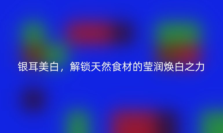 银耳美白，解锁天然食材的莹润焕白之力